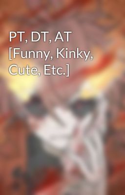 PT, DT, AT [Funny, Kinky, Cute, Etc.]