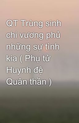 QT Trùng sinh chi vương phủ những sự tình kia ( Phụ tử Huynh đệ Quân thần )