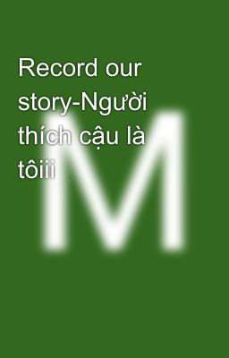 Record our story-Người thích cậu là tôiii