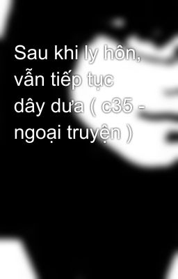 Sau khi ly hôn, vẫn tiếp tục dây dưa ( c35 - ngoại truyện )