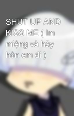 SHUT UP AND KISS ME ( Im miệng và hãy hôn em đi )