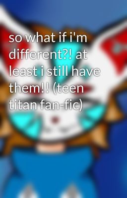 so what if i'm different?! at least i still have them!! (teen titan fan-fic)