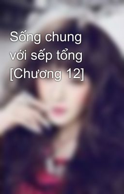 Sống chung với sếp tổng [Chương 12]