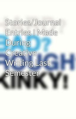 Stories/Journal Entries I Made During Creative Writing Last Semester