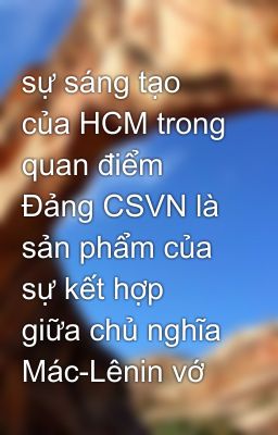 sự sáng tạo của HCM trong quan điểm Đảng CSVN là sản phẩm của sự kết hợp giữa chủ nghĩa Mác-Lênin vớ