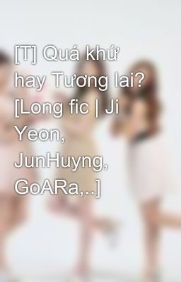 [T] Quá khứ hay Tương lai? [Long fic | Ji Yeon, JunHuyng, GoARa,..]