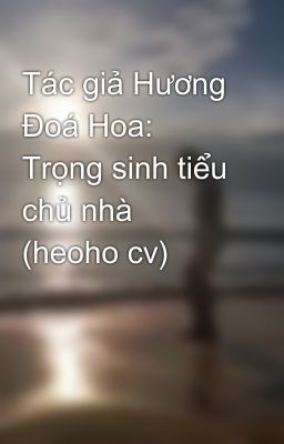 Tác giả Hương Đoá Hoa: Trọng sinh tiểu chủ nhà (heoho cv)