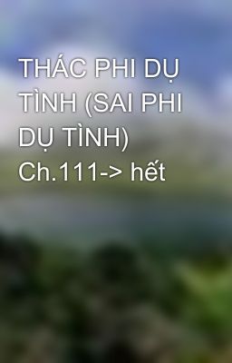 THÁC PHI DỤ TÌNH (SAI PHI DỤ TÌNH) Ch.111-> hết