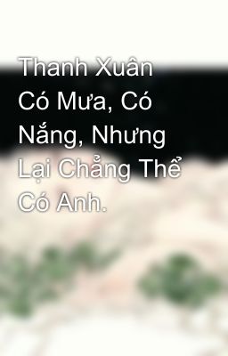 Thanh Xuân Có Mưa, Có Nắng, Nhưng Lại Chẳng Thể Có Anh.