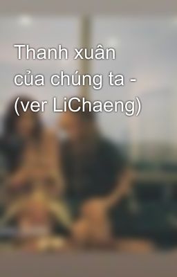 Thanh xuân của chúng ta - (ver LiChaeng)