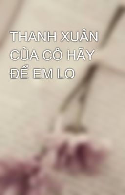 THANH XUÂN CỦA CÔ HÃY ĐỂ EM LO