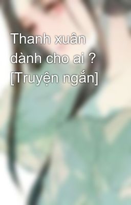 Thanh xuân dành cho ai ? [Truyện ngắn]