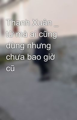 Thanh Xuân _ từ mà ai cũng dùng nhưng chưa bao giờ cũ