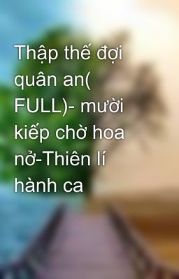 Thập thế đợi quân an( FULL)- mười kiếp chờ hoa nở-Thiên lí hành ca