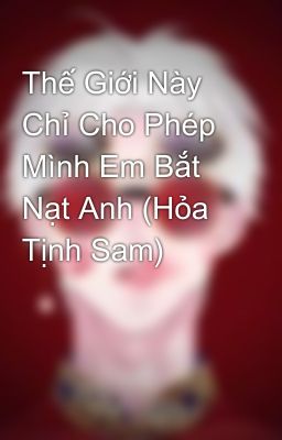 Thế Giới Này Chỉ Cho Phép Mình Em Bắt Nạt Anh (Hỏa Tịnh Sam)