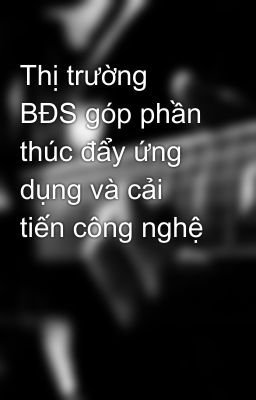 Thị trường BĐS góp phần thúc đẩy ứng dụng và cải tiến công nghệ