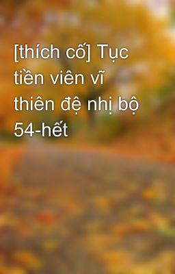 [thích cố] Tục tiền viên vĩ thiên đệ nhị bộ 54-hết