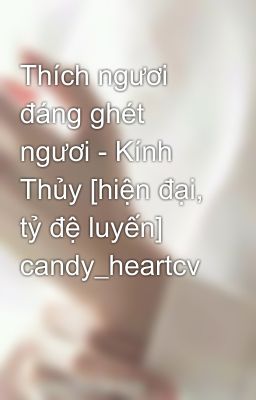 Thích ngươi đáng ghét ngươi - Kính Thủy [hiện đại, tỷ đệ luyến] candy_heartcv