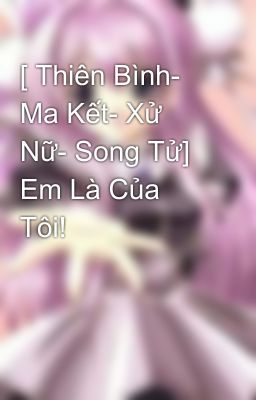 [ Thiên Bình- Ma Kết- Xử Nữ- Song Tử] Em Là Của Tôi!