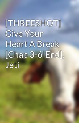 [THREESHOT] Give Your Heart A Break [Chap 3-6|End], Jeti