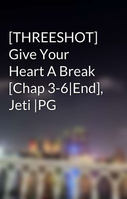 [THREESHOT] Give Your Heart A Break [Chap 3-6|End], Jeti |PG