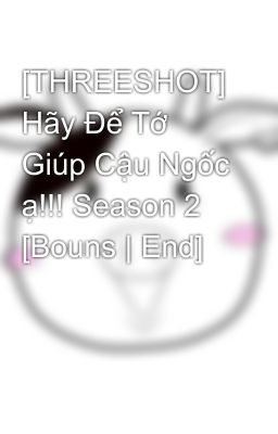 [THREESHOT] Hãy Để Tớ Giúp Cậu Ngốc ạ!!! Season 2 [Bouns | End]