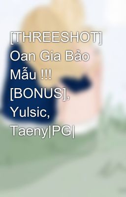 [THREESHOT] Oan Gia Bảo Mẫu !!! [BONUS], Yulsic, Taeny|PG|