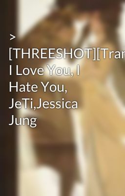 > [THREESHOT][Trans] I Love You, I Hate You, JeTi,Jessica Jung