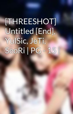 [THREESHOT] Untitled [End], YulSic, JeTi, SeoRi | PG - 15 |