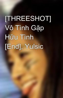 [THREESHOT] Vô Tình Gặp Hữu Tình [End], Yulsic