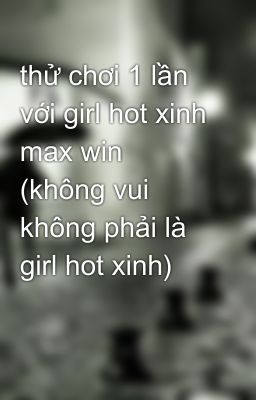 thử chơi 1 lần với girl hot xinh max win (không vui không phải là girl hot xinh)