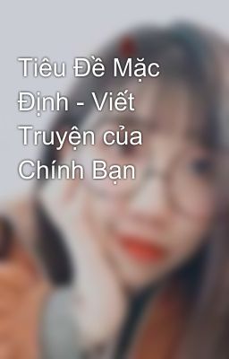 Tiêu Đề Mặc Định - Viết Truyện của Chính Bạn