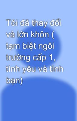 Tôi đã thay đổi và lớn khôn ( tạm biệt ngôi trường cấp 1, tình yêu và tình bạn)