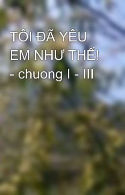 TÔI ĐÃ YÊU EM NHƯ THẾ! - chuong I - III