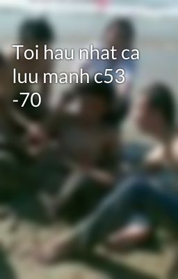 Toi hau nhat ca luu manh c53 -70