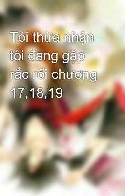 Tôi thừa nhận tôi đang gặp rắc rối chương 17,18,19