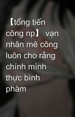 【tổng tiến công np】 vạn nhân mê công luôn cho rằng chính mình thực bình phàm