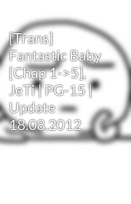 [Trans] Fantastic Baby [Chap 1->5], JeTi | PG-15 | Update 18.08.2012