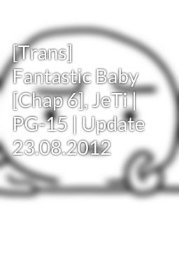 [Trans] Fantastic Baby [Chap 6], JeTi | PG-15 | Update 23.08.2012