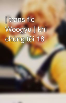 [ trans fic Woogyu ] khi chúng tôi 18 