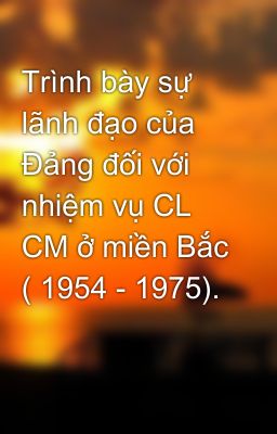 Trình bày sự lãnh đạo của Đảng đối với nhiệm vụ CL CM ở miền Bắc ( 1954 - 1975).