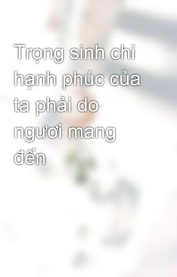 Trọng sinh chi hạnh phúc của ta phải do ngươi mang đến