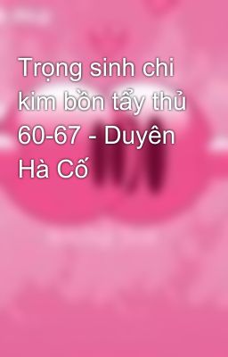 Trọng sinh chi kim bồn tẩy thủ 60-67 - Duyên Hà Cố