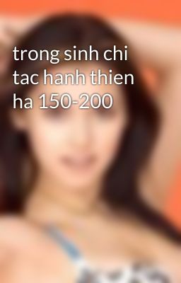 trong sinh chi tac hanh thien ha 150-200