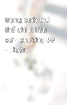 trọng sinh thú thế chi rì liệu sư - chương 59 - Hoàn