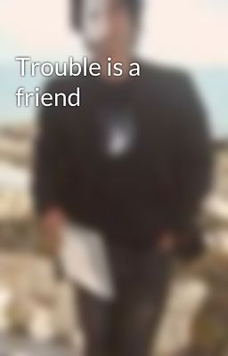 Trouble is a friend