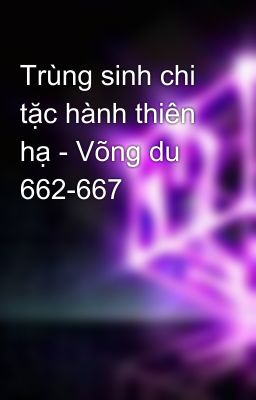 Trùng sinh chi tặc hành thiên hạ - Võng du 662-667