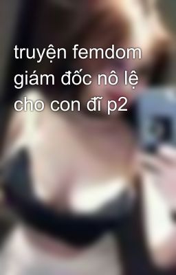 truyện femdom giám đốc nô lệ cho con đĩ p2