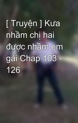 [ Truyện ] Kưa nhầm chị hai được nhầm em gái Chap 103 - 126