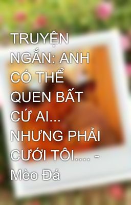 TRUYỆN NGẮN: ANH CÓ THỂ QUEN BẤT CỨ AI... NHƯNG PHẢI CƯỚI TÔI.... - Mèo Đá